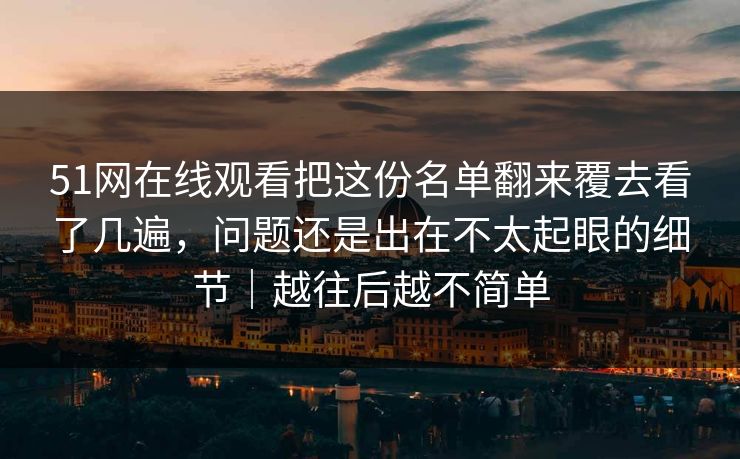 51网在线观看把这份名单翻来覆去看了几遍，问题还是出在不太起眼的细节｜越往后越不简单