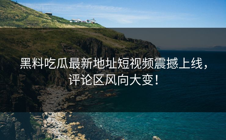 黑料吃瓜最新地址短视频震撼上线，评论区风向大变！