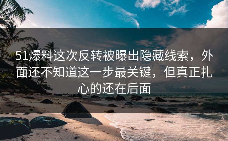 51爆料这次反转被曝出隐藏线索，外面还不知道这一步最关键，但真正扎心的还在后面