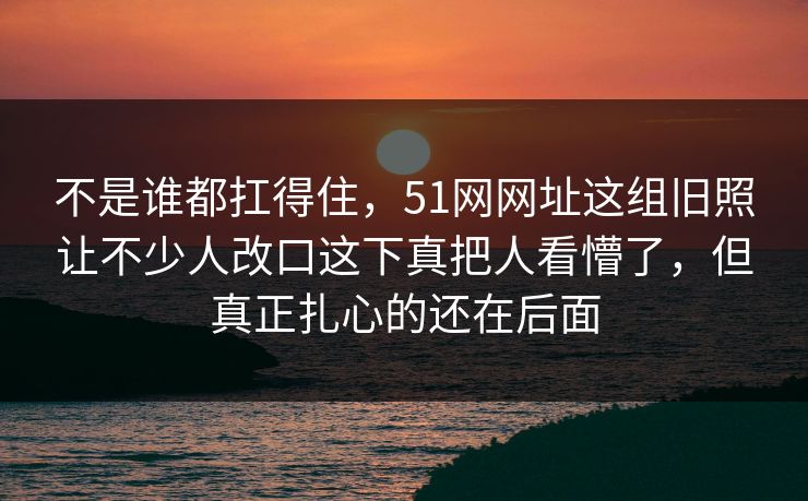 不是谁都扛得住，51网网址这组旧照让不少人改口这下真把人看懵了，但真正扎心的还在后面