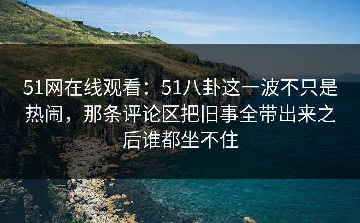 51网在线观看：51八卦这一波不只是热闹，那条评论区把旧事全带出来之后谁都坐不住