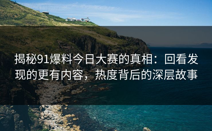 揭秘91爆料今日大赛的真相：回看发现的更有内容，热度背后的深层故事