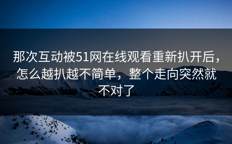 那次互动被51网在线观看重新扒开后，怎么越扒越不简单，整个走向突然就不对了