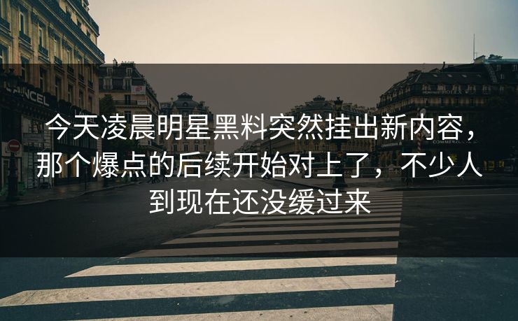 今天凌晨明星黑料突然挂出新内容，那个爆点的后续开始对上了，不少人到现在还没缓过来