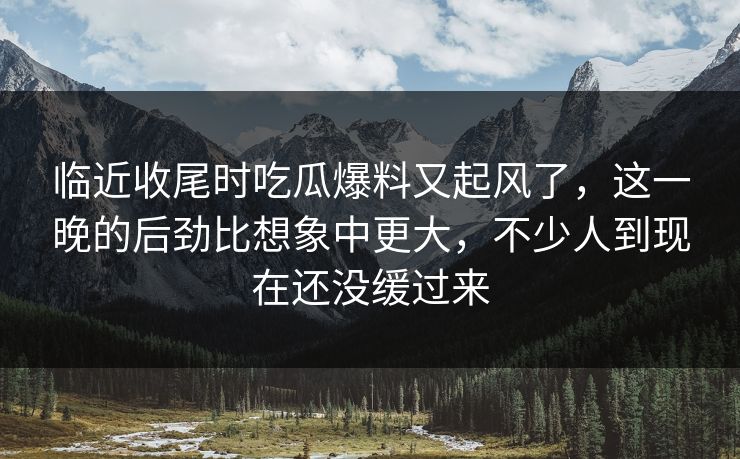 临近收尾时吃瓜爆料又起风了，这一晚的后劲比想象中更大，不少人到现在还没缓过来