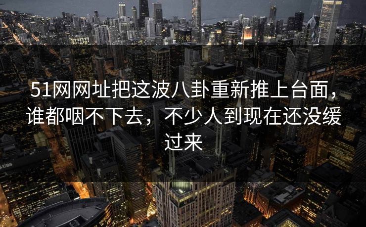 51网网址把这波八卦重新推上台面，谁都咽不下去，不少人到现在还没缓过来