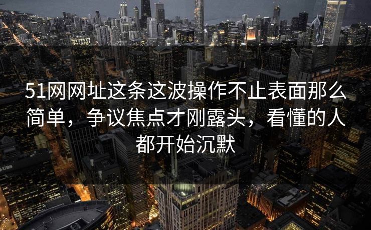 51网网址这条这波操作不止表面那么简单，争议焦点才刚露头，看懂的人都开始沉默