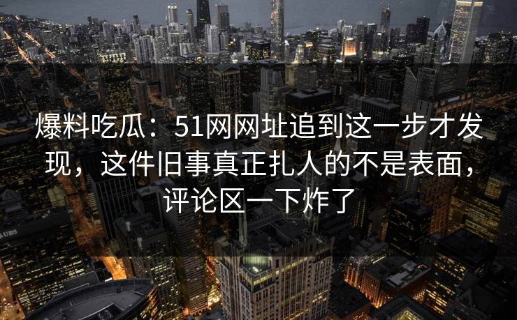 爆料吃瓜：51网网址追到这一步才发现，这件旧事真正扎人的不是表面，评论区一下炸了