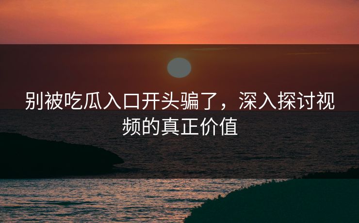别被吃瓜入口开头骗了，深入探讨视频的真正价值