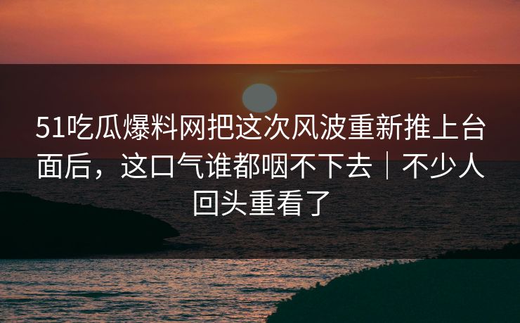51吃瓜爆料网把这次风波重新推上台面后，这口气谁都咽不下去｜不少人回头重看了