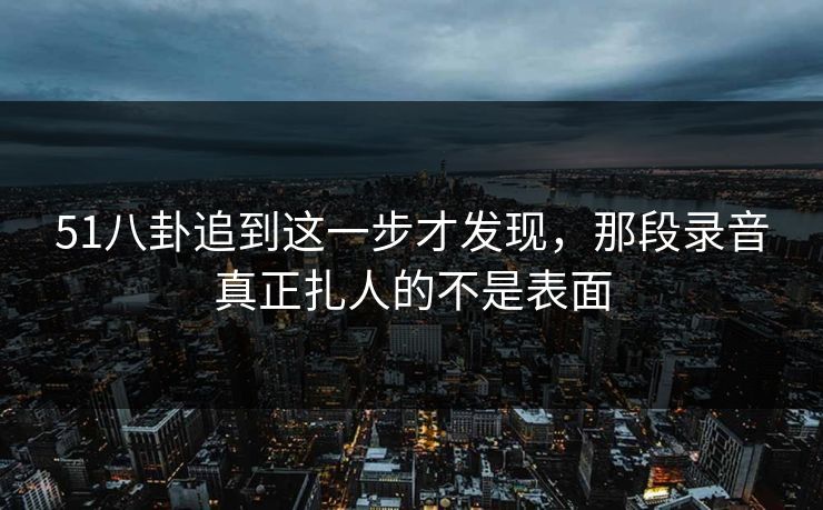51八卦追到这一步才发现，那段录音真正扎人的不是表面