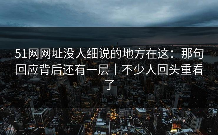 51网网址没人细说的地方在这：那句回应背后还有一层｜不少人回头重看了