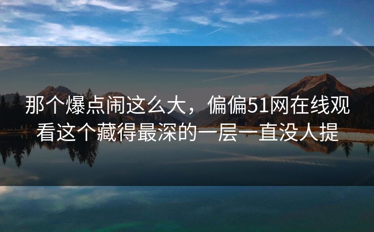 那个爆点闹这么大,偏偏51网在线观看这个藏得最深的一层一直没人提 那个爆点闹这么大,偏偏51网在线观看这个藏得最深的一层一直没人提