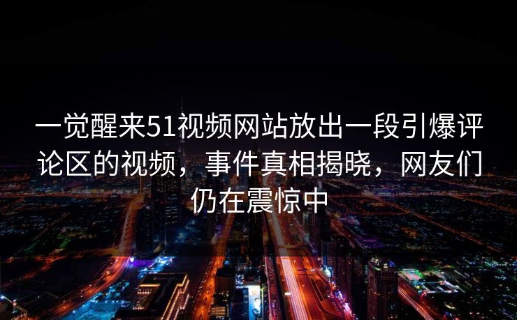 一觉醒来51视频网站放出一段引爆评论区的视频，事件真相揭晓，网友们仍在震惊中