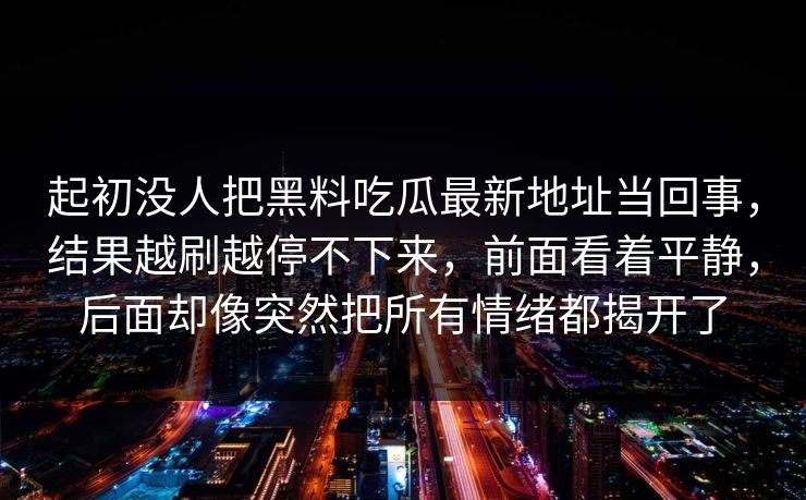 起初没人把黑料吃瓜最新地址当回事，结果越刷越停不下来，前面看着平静，后面却像突然把所有情绪都揭开了