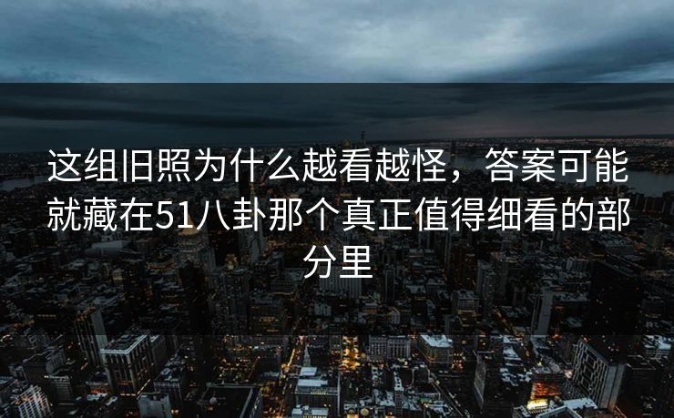 这组旧照为什么越看越怪，答案可能就藏在51八卦那个真正值得细看的部分里