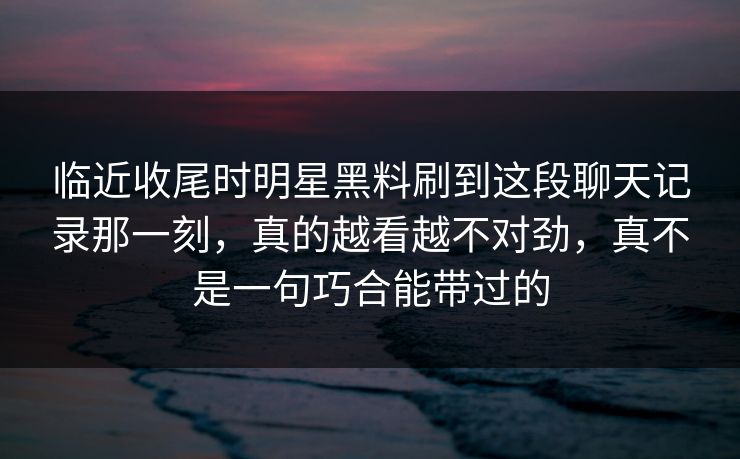 临近收尾时明星黑料刷到这段聊天记录那一刻，真的越看越不对劲，真不是一句巧合能带过的