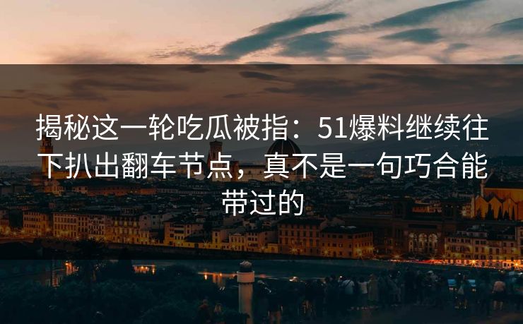 揭秘这一轮吃瓜被指：51爆料继续往下扒出翻车节点，真不是一句巧合能带过的