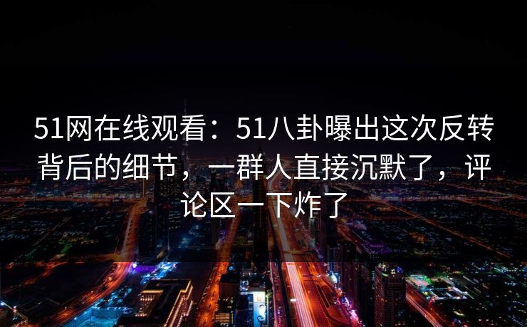 51网在线观看:51八卦曝出这次反转背后的细节,一群人直接沉默了,评论区一下炸了 51网在线观看:51八卦曝出这次反转背后的细节,一群人直接沉默了,评论区一下炸了