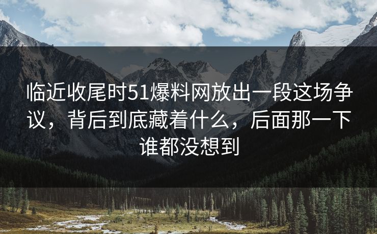 临近收尾时51爆料网放出一段这场争议，背后到底藏着什么，后面那一下谁都没想到