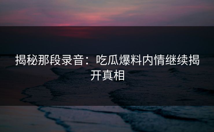 揭秘那段录音：吃瓜爆料内情继续揭开真相