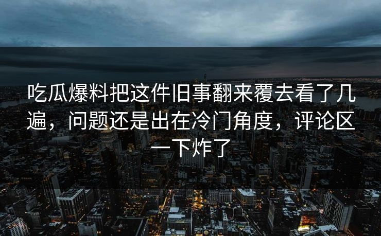 吃瓜爆料把这件旧事翻来覆去看了几遍，问题还是出在冷门角度，评论区一下炸了