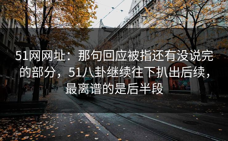 51网网址：那句回应被指还有没说完的部分，51八卦继续往下扒出后续，最离谱的是后半段