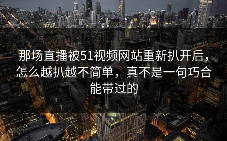 那场直播被51视频网站重新扒开后，怎么越扒越不简单，真不是一句巧合能带过的