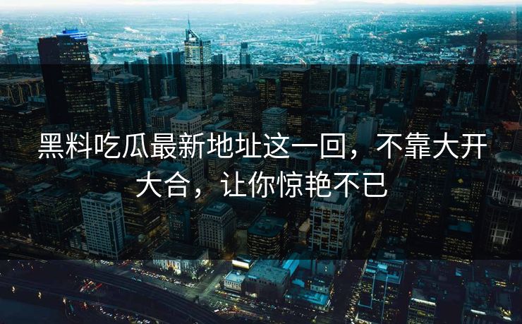 黑料吃瓜最新地址这一回，不靠大开大合，让你惊艳不已