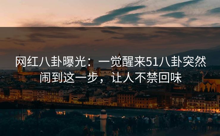网红八卦曝光：一觉醒来51八卦突然闹到这一步，让人不禁回味