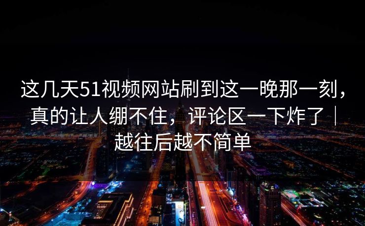 这几天51视频网站刷到这一晚那一刻，真的让人绷不住，评论区一下炸了｜越往后越不简单