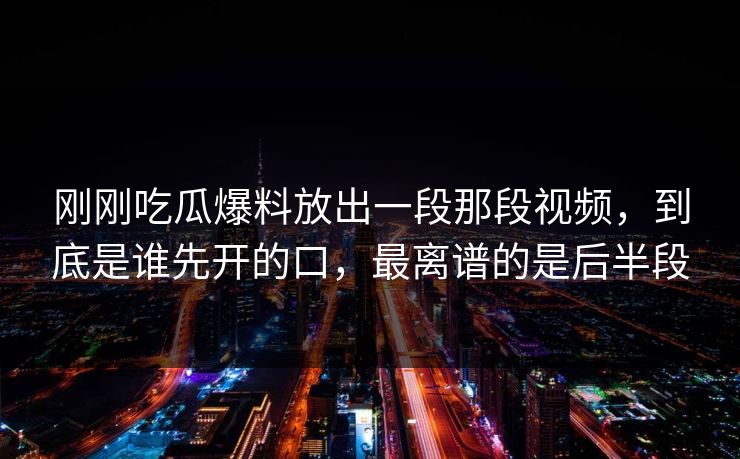 刚刚吃瓜爆料放出一段那段视频，到底是谁先开的口，最离谱的是后半段
