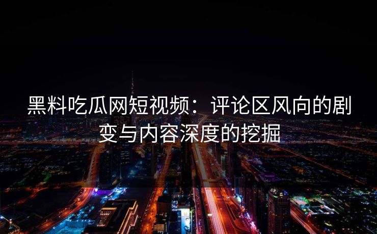 黑料吃瓜网短视频：评论区风向的剧变与内容深度的挖掘