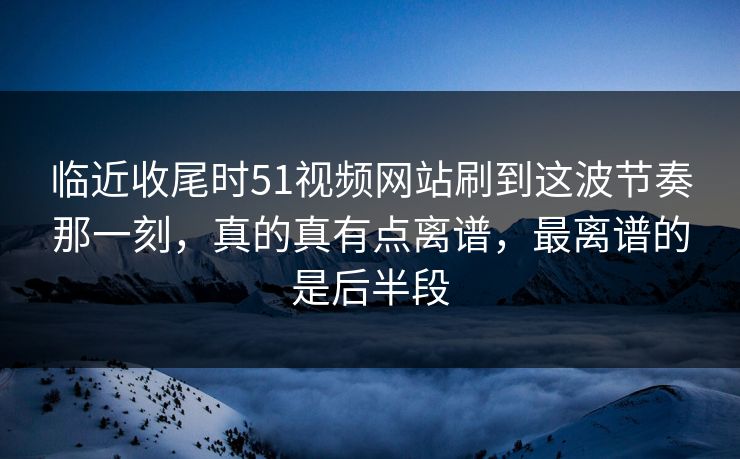 临近收尾时51视频网站刷到这波节奏那一刻,真的真有点离谱,最离谱的是后半段 临近收尾时51视频网站刷到这波节奏那一刻,真的真有点离谱,最离谱的是后半段