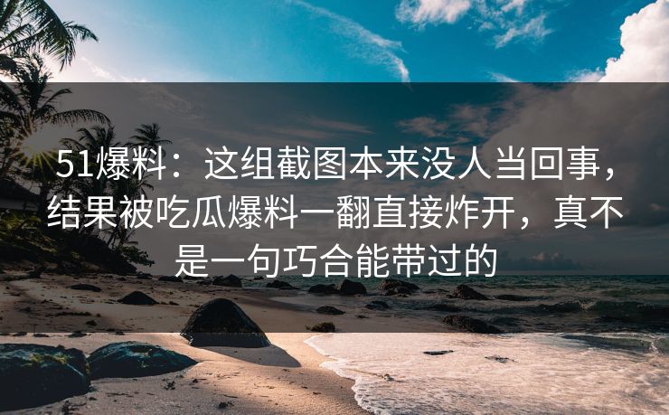 51爆料：这组截图本来没人当回事，结果被吃瓜爆料一翻直接炸开，真不是一句巧合能带过的